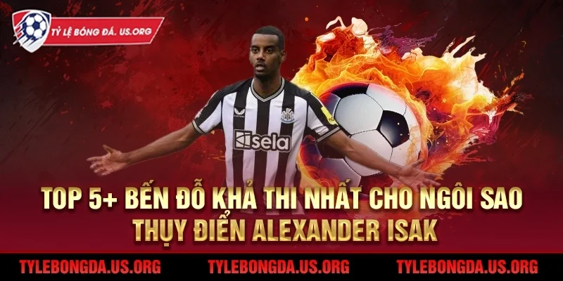 5+ bến đỗ khả thi cho ngôi sao Thụy Điển Alexander Isak